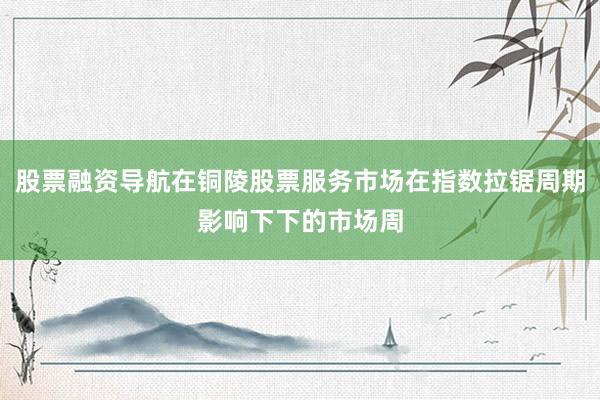 股票融资导航在铜陵股票服务市场在指数拉锯周期影响下下的市场周