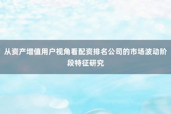 从资产增值用户视角看配资排名公司的市场波动阶段特征研究