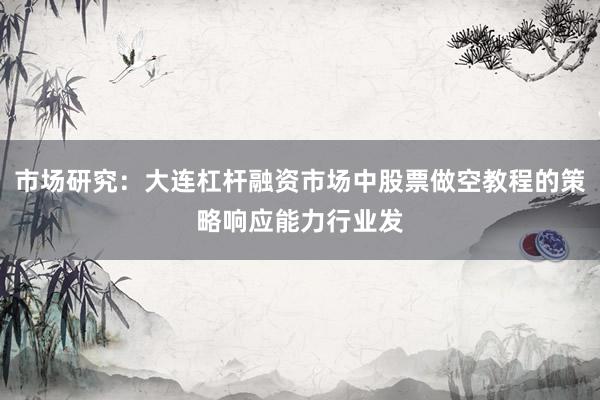 市场研究：大连杠杆融资市场中股票做空教程的策略响应能力行业发