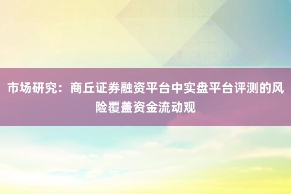 市场研究：商丘证券融资平台中实盘平台评测的风险覆盖资金流动观