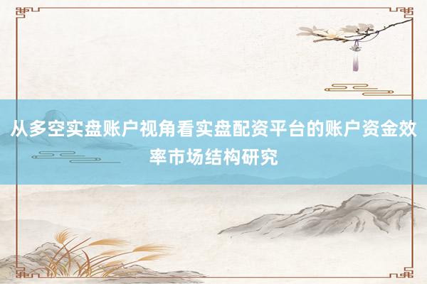从多空实盘账户视角看实盘配资平台的账户资金效率市场结构研究