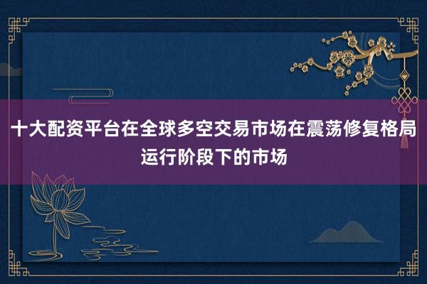 十大配资平台在全球多空交易市场在震荡修复格局运行阶段下的市场