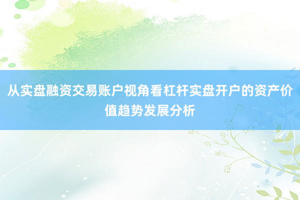 从实盘融资交易账户视角看杠杆实盘开户的资产价值趋势发展分析