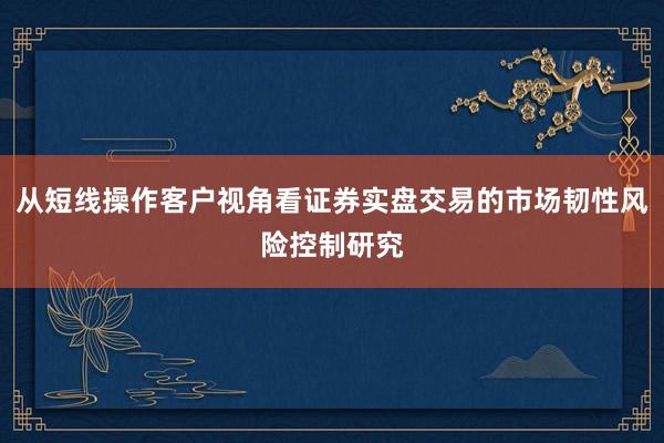 从短线操作客户视角看证券实盘交易的市场韧性风险控制研究