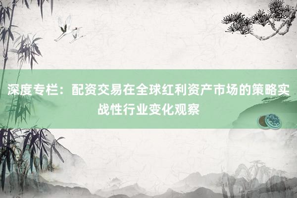 深度专栏：配资交易在全球红利资产市场的策略实战性行业变化观察