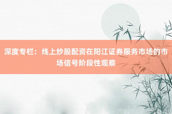 深度专栏：线上炒股配资在阳江证券服务市场的市场信号阶段性观察