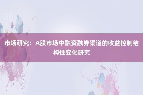 市场研究：A股市场中融资融券渠道的收益控制结构性变化研究