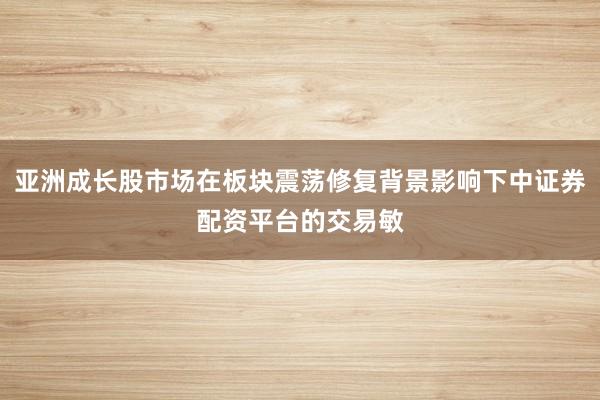 亚洲成长股市场在板块震荡修复背景影响下中证券配资平台的交易敏