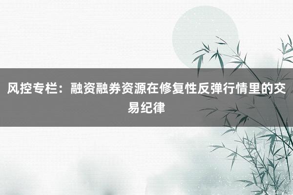 风控专栏：融资融券资源在修复性反弹行情里的交易纪律