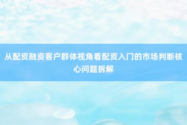 从配资融资客户群体视角看配资入门的市场判断核心问题拆解