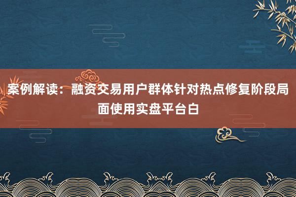 案例解读:融资交易用户群体针对热点修复阶段局面使用实盘平台白