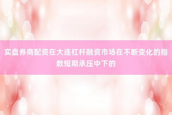 实盘券商配资在大连杠杆融资市场在不断变化的指数短期承压中下的