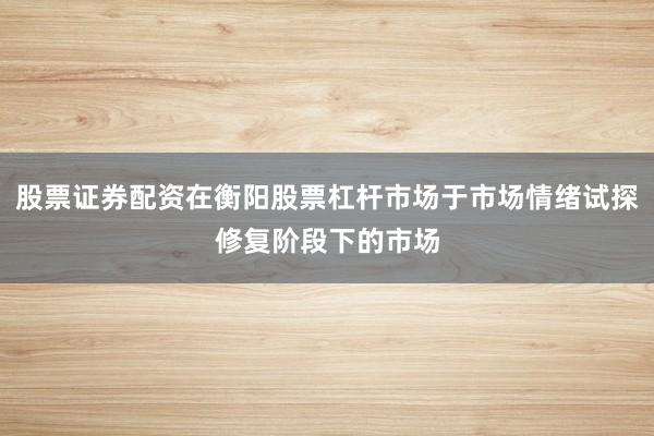 股票证券配资在衡阳股票杠杆市场于市场情绪试探修复阶段下的市场