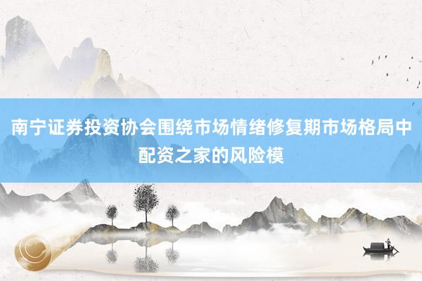南宁证券投资协会围绕市场情绪修复期市场格局中配资之家的风险模