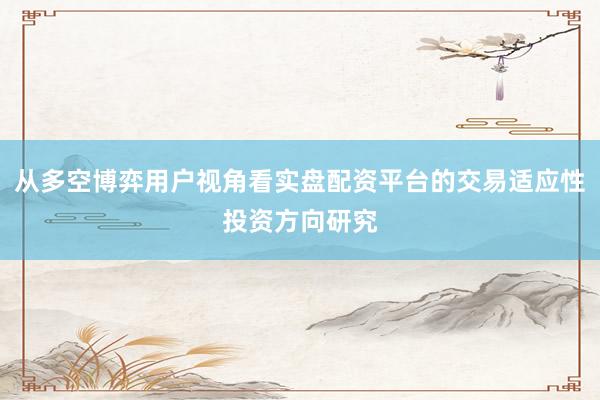 从多空博弈用户视角看实盘配资平台的交易适应性投资方向研究