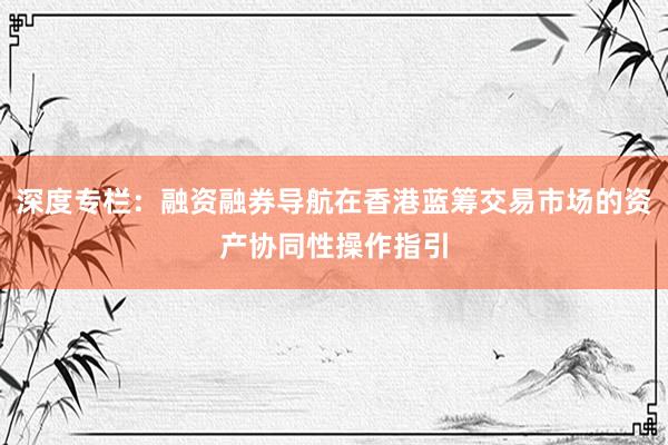 深度专栏：融资融券导航在香港蓝筹交易市场的资产协同性操作指引