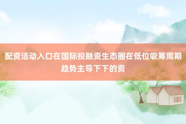 配资活动入口在国际投融资生态圈在低位吸筹周期趋势主导下下的资