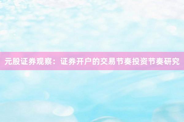 元股证券观察：证券开户的交易节奏投资节奏研究