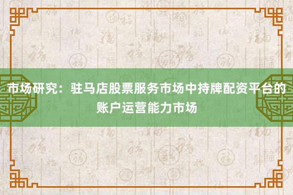市场研究：驻马店股票服务市场中持牌配资平台的账户运营能力市场