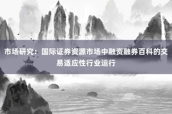 市场研究：国际证券资源市场中融资融券百科的交易适应性行业运行