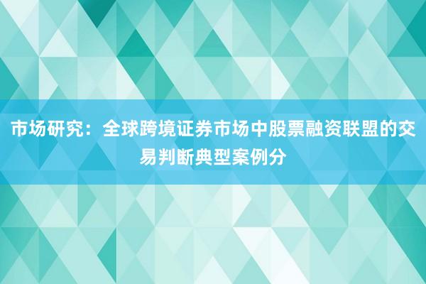 市场研究：全球跨境证券市场中股票融资联盟的交易判断典型案例分