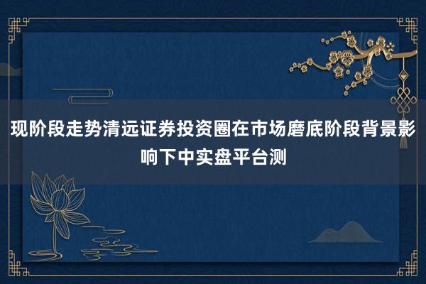 现阶段走势清远证券投资圈在市场磨底阶段背景影响下中实盘平台测