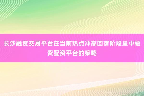 长沙融资交易平台在当前热点冲高回落阶段里中融资配资平台的策略