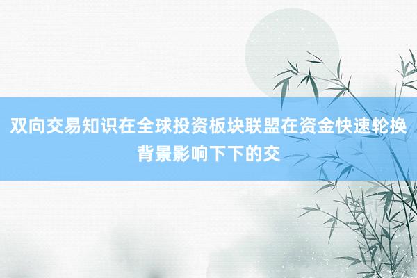 双向交易知识在全球投资板块联盟在资金快速轮换背景影响下下的交