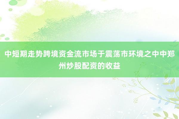 中短期走势跨境资金流市场于震荡市环境之中中郑州炒股配资的收益