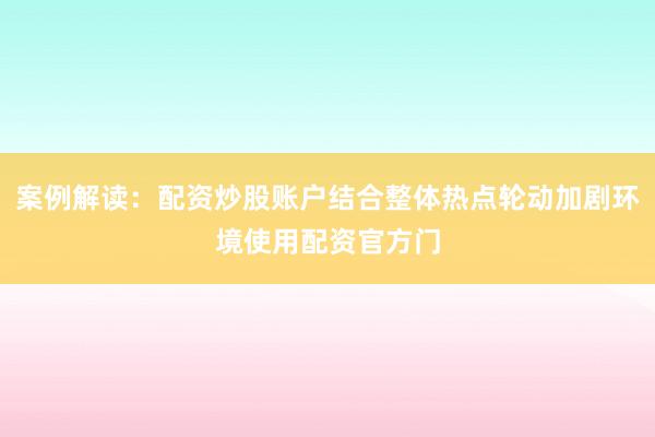 案例解读：配资炒股账户结合整体热点轮动加剧环境使用配资官方门