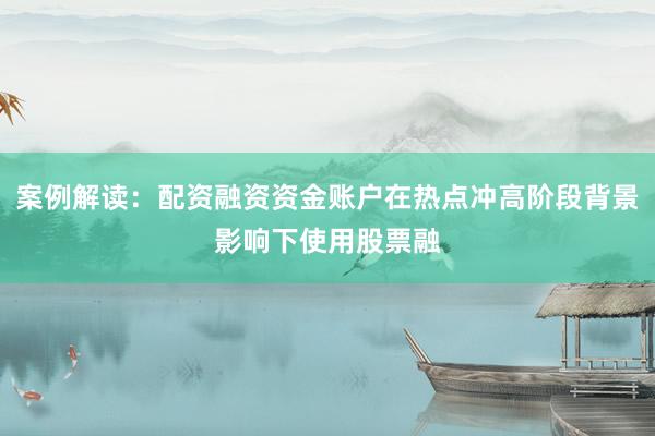 案例解读：配资融资资金账户在热点冲高阶段背景影响下使用股票融