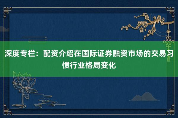 深度专栏：配资介绍在国际证券融资市场的交易习惯行业格局变化