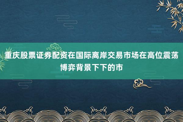 重庆股票证券配资在国际离岸交易市场在高位震荡博弈背景下下的市