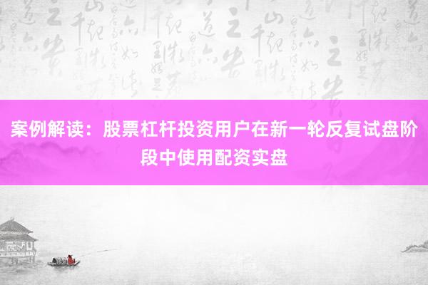 案例解读：股票杠杆投资用户在新一轮反复试盘阶段中使用配资实盘
