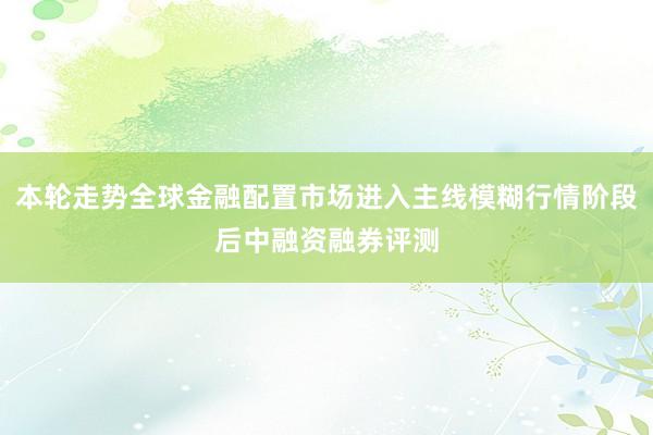本轮走势全球金融配置市场进入主线模糊行情阶段后中融资融券评测