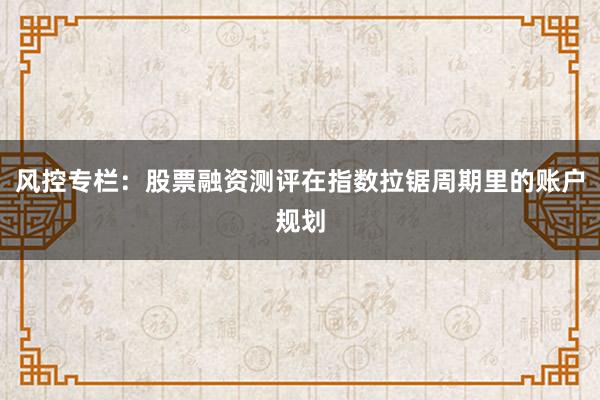 风控专栏：股票融资测评在指数拉锯周期里的账户规划