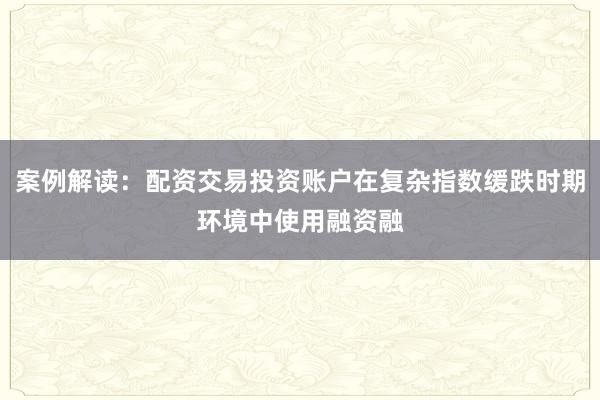 案例解读：配资交易投资账户在复杂指数缓跌时期环境中使用融资融