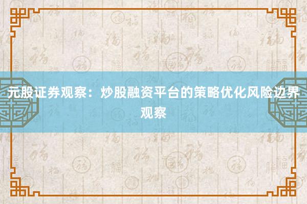 元股证券观察：炒股融资平台的策略优化风险边界观察