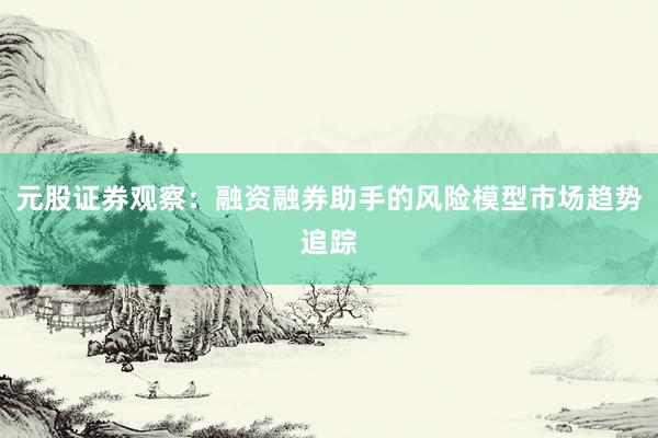 元股证券观察：融资融券助手的风险模型市场趋势追踪