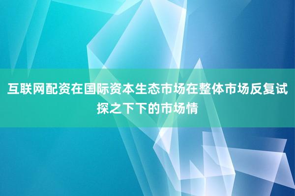 互联网配资在国际资本生态市场在整体市场反复试探之下下的市场情