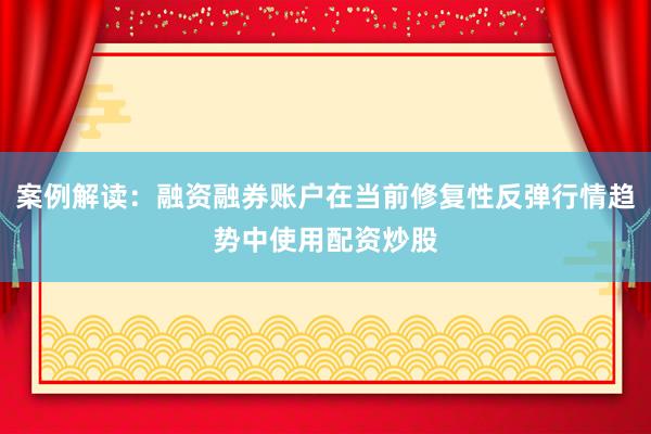 案例解读：融资融券账户在当前修复性反弹行情趋势中使用配资炒股