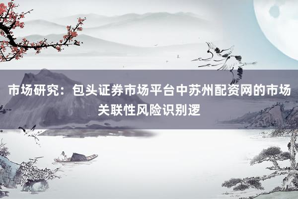 市场研究：包头证券市场平台中苏州配资网的市场关联性风险识别逻