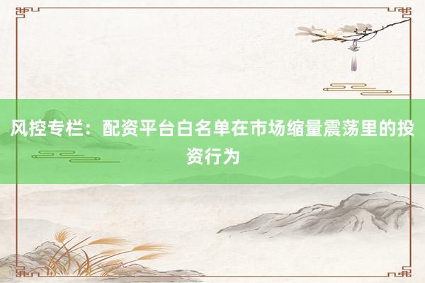 风控专栏：配资平台白名单在市场缩量震荡里的投资行为
