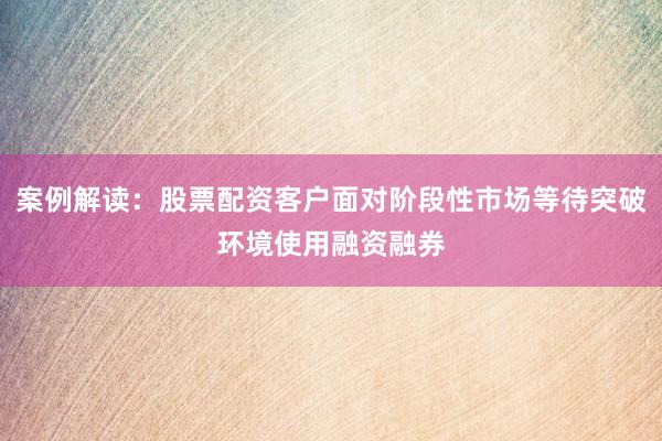 案例解读：股票配资客户面对阶段性市场等待突破环境使用融资融券