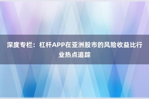 深度专栏：杠杆APP在亚洲股市的风险收益比行业热点追踪