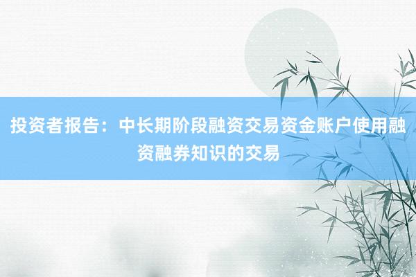 投资者报告：中长期阶段融资交易资金账户使用融资融券知识的交易