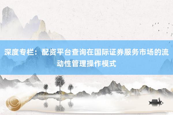 深度专栏：配资平台查询在国际证券服务市场的流动性管理操作模式