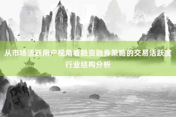从市场活跃用户视角看融资融券策略的交易活跃度行业结构分析