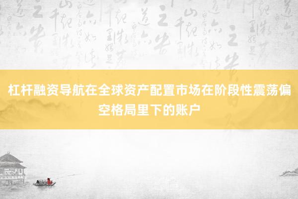 杠杆融资导航在全球资产配置市场在阶段性震荡偏空格局里下的账户