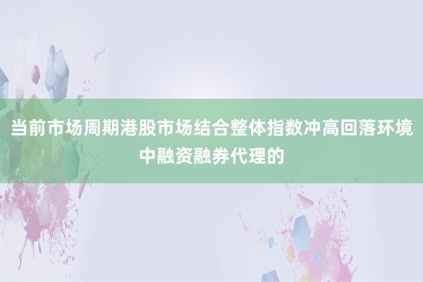 当前市场周期港股市场结合整体指数冲高回落环境中融资融券代理的